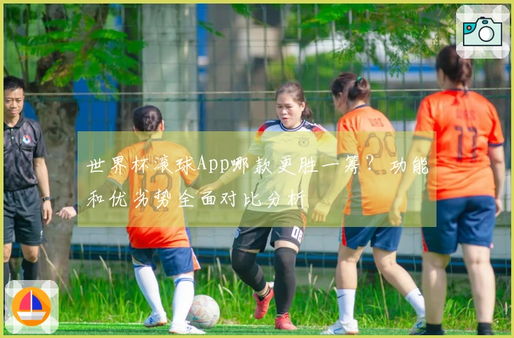 世界杯滚球App哪款更胜一筹？功能和优劣势全面对比分析